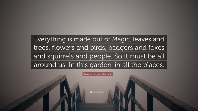 Frances Hodgson Burnett Quote: “Everything is made out of Magic, leaves and trees, flowers and birds, badgers and foxes and squirrels and people. So it must be all around us. In this garden-in all the places.”