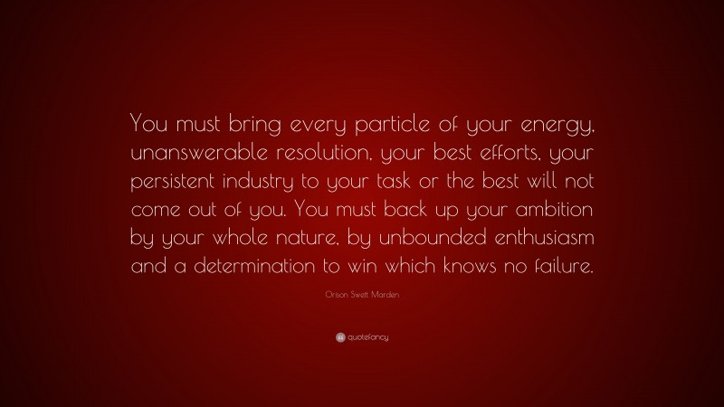 Orison Swett Marden Quote: “You must bring every particle of your energy, unanswerable resolution, your best efforts, your persistent industry to your task or the best will not come out of you. You must back up your ambition by your whole nature, by unbounded enthusiasm and a determination to win which knows no failure.”