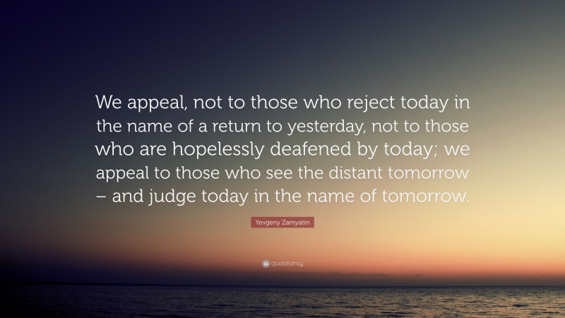 Yevgeny Zamyatin Quote: “We appeal, not to those who reject today in the name of a return to yesterday, not to those who are hopelessly deafened by today; we appeal to those who see the distant tomorrow – and judge today in the name of tomorrow.”