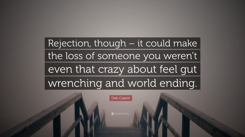 Deb Caletti Quote: “Rejection, though – it could make the loss of someone you weren’t even that crazy about feel gut wrenching and world ending.”
