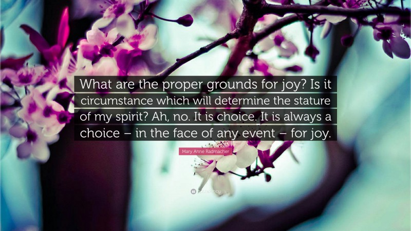 Mary Anne Radmacher Quote: “What are the proper grounds for joy? Is it circumstance which will determine the stature of my spirit? Ah, no. It is choice. It is always a choice – in the face of any event – for joy.”