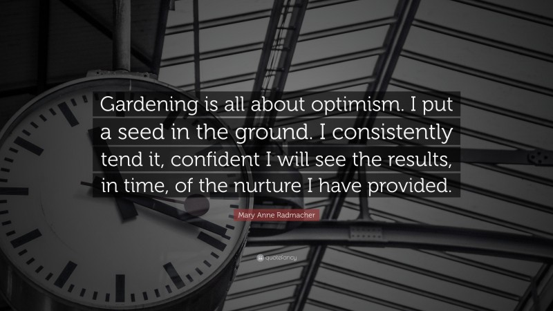 Mary Anne Radmacher Quote: “Gardening is all about optimism. I put a seed in the ground. I consistently tend it, confident I will see the results, in time, of the nurture I have provided.”