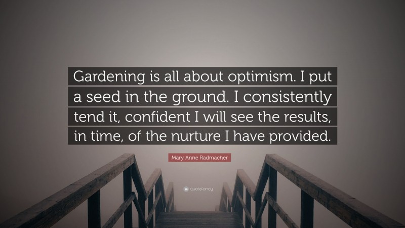 Mary Anne Radmacher Quote: “Gardening is all about optimism. I put a seed in the ground. I consistently tend it, confident I will see the results, in time, of the nurture I have provided.”
