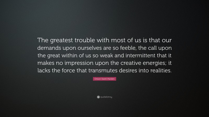 Orison Swett Marden Quote: “The greatest trouble with most of us is that our demands upon ourselves are so feeble, the call upon the great within of us so weak and intermittent that it makes no impression upon the creative energies; it lacks the force that transmutes desires into realities.”