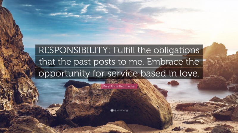 Mary Anne Radmacher Quote: “RESPONSIBILITY: Fulfill the obligations that the past posts to me. Embrace the opportunity for service based in love.”