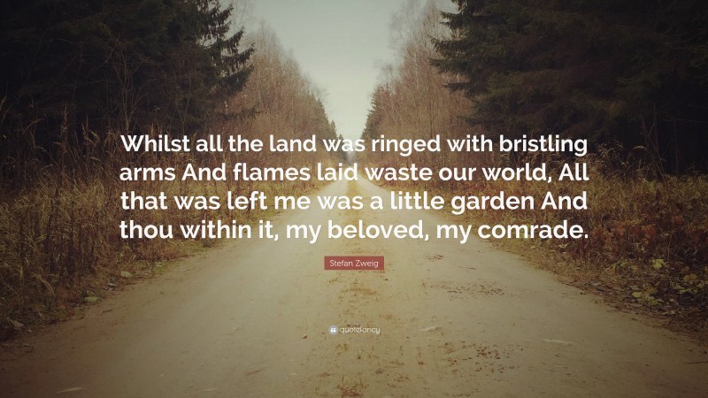 Stefan Zweig Quote: “Whilst all the land was ringed with bristling arms And flames laid waste our world, All that was left me was a little garden And thou within it, my beloved, my comrade.”