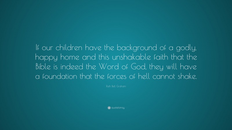 Ruth Bell Graham Quote: “If our children have the background of a godly, happy home and this unshakable faith that the Bible is indeed the Word of God, they will have a foundation that the forces of hell cannot shake.”