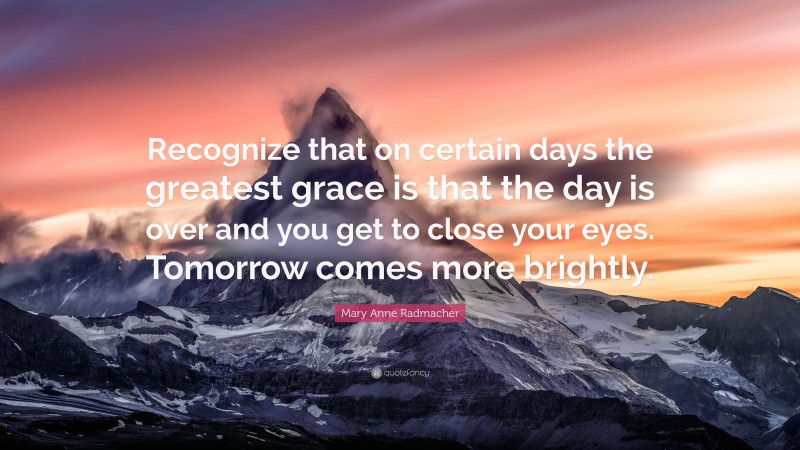 Mary Anne Radmacher Quote: “Recognize that on certain days the greatest grace is that the day is over and you get to close your eyes. Tomorrow comes more brightly.”