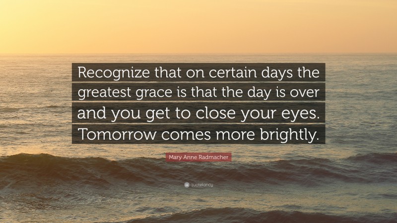 Mary Anne Radmacher Quote: “Recognize that on certain days the greatest grace is that the day is over and you get to close your eyes. Tomorrow comes more brightly.”
