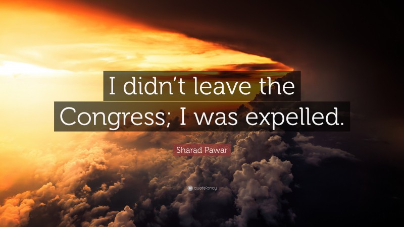Sharad Pawar Quote: “I didn’t leave the Congress; I was expelled.”