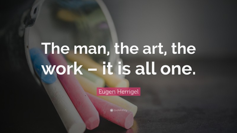 Eugen Herrigel Quote: “The man, the art, the work – it is all one.”