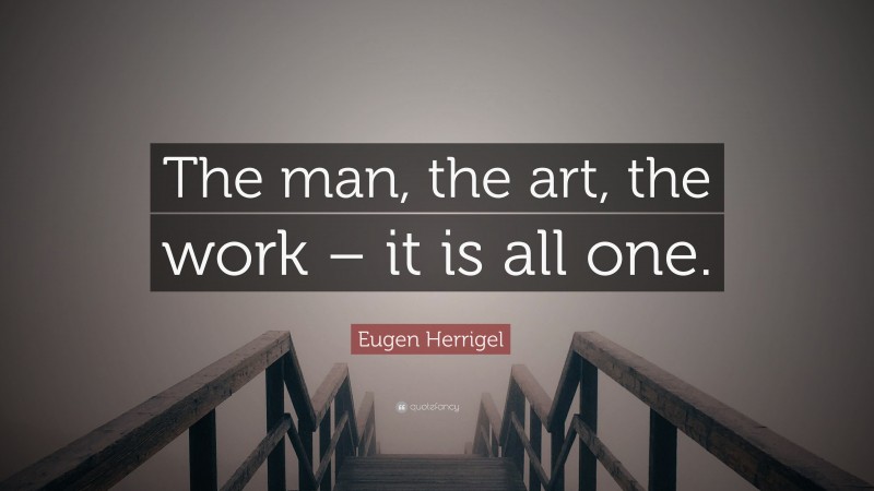 Eugen Herrigel Quote: “The man, the art, the work – it is all one.”