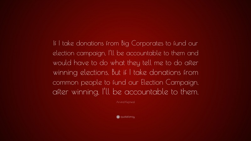 Arvind Kejriwal Quote: “If I take donations from Big Corporates to fund our election campaign, I’ll be accountable to them and would have to do what they tell me to do after winning elections. But if I take donations from common people to fund our Election Campaign, after winning, I’ll be accountable to them.”