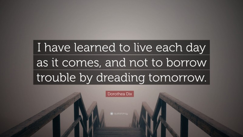 Dorothea Dix Quote: “I have learned to live each day as it comes, and not to borrow trouble by dreading tomorrow.”
