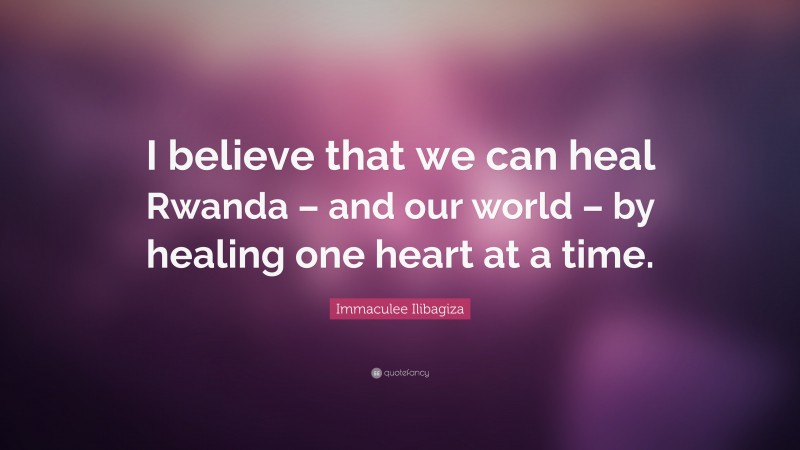 Immaculee Ilibagiza Quote: “I believe that we can heal Rwanda – and our world – by healing one heart at a time.”