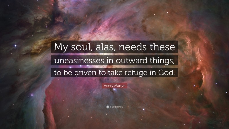Henry Martyn Quote: “My soul, alas, needs these uneasinesses in outward things, to be driven to take refuge in God.”