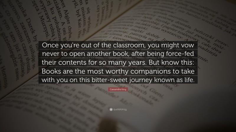 Cassandra King Quote: “Once you’re out of the classroom, you might vow never to open another book, after being force-fed their contents for so many years. But know this: Books are the most worthy companions to take with you on this bitter-sweet journey known as life.”
