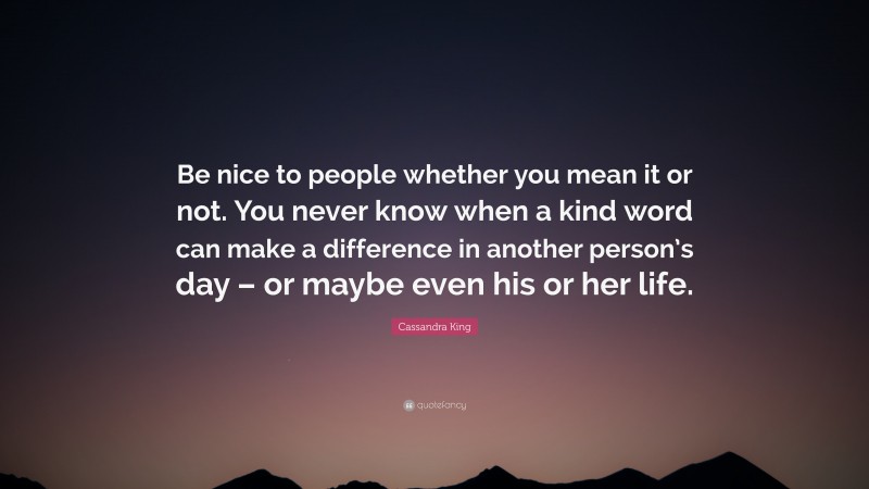 Cassandra King Quote: “Be nice to people whether you mean it or not. You never know when a kind word can make a difference in another person’s day – or maybe even his or her life.”