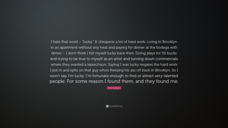 Peter Dinklage Quote: “I hate that word – “lucky.” It cheapens a lot of hard work. Living in Brooklyn in an apartment without any heat and paying for dinner at the bodega with dimes – I don’t think I felt myself lucky back then. Doing plays for 50 bucks and trying to be true to myself as an artist and turning down commercials where they wanted a leprechaun. Saying I was lucky negates the hard work I put in and spits on that guy who’s freezing his ass off back in Brooklyn. So I won’t say I’m lucky. I’m fortunate enough to find or attract very talented people. For some reason I found them, and they found me.”