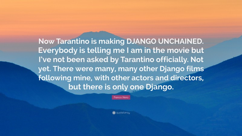 Franco Nero Quote: “Now Tarantino is making DJANGO UNCHAINED. Everybody is telling me I am in the movie but I’ve not been asked by Tarantino officially. Not yet. There were many, many other Django films following mine, with other actors and directors, but there is only one Django.”