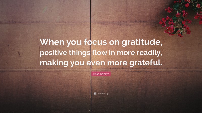 Lissa Rankin Quote: “When you focus on gratitude, positive things flow in more readily, making you even more grateful.”