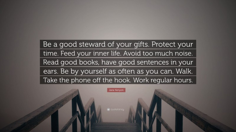 Jane Kenyon Quote: “Be a good steward of your gifts. Protect your time. Feed your inner life. Avoid too much noise. Read good books, have good sentences in your ears. Be by yourself as often as you can. Walk. Take the phone off the hook. Work regular hours.”