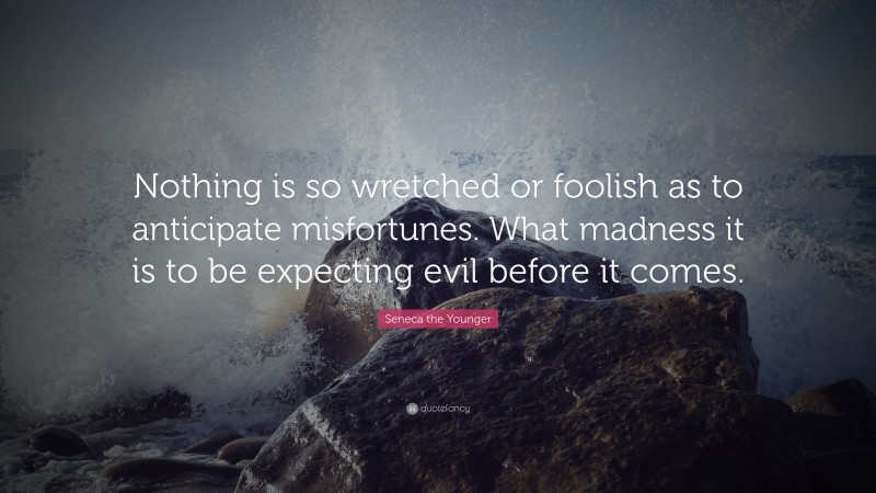 Seneca the Younger Quote: “Nothing is so wretched or foolish as to anticipate misfortunes. What madness it is to be expecting evil before it comes.”