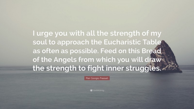Pier Giorgio Frassati Quote: “I urge you with all the strength of my soul to approach the Eucharistic Table as often as possible. Feed on this Bread of the Angels from which you will draw the strength to fight inner struggles.”