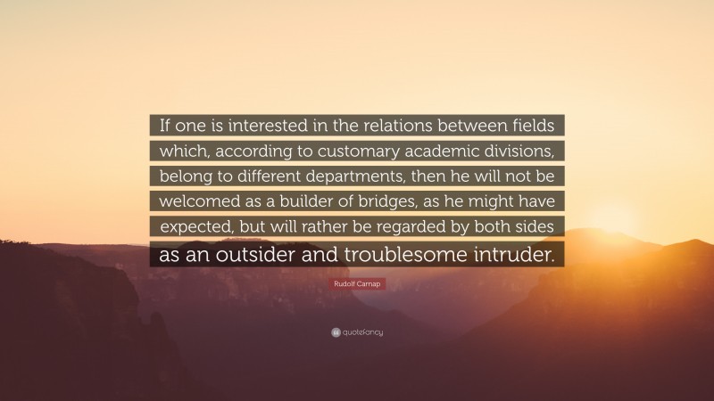Rudolf Carnap Quote: “If one is interested in the relations between fields which, according to customary academic divisions, belong to different departments, then he will not be welcomed as a builder of bridges, as he might have expected, but will rather be regarded by both sides as an outsider and troublesome intruder.”