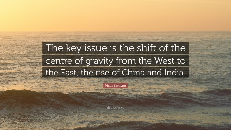 Klaus Schwab Quote: “The key issue is the shift of the centre of gravity from the West to the East, the rise of China and India.”