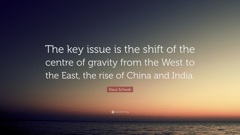 Klaus Schwab Quote: “The key issue is the shift of the centre of gravity from the West to the East, the rise of China and India.”