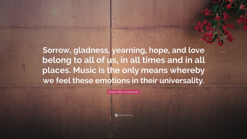 Harry Allen Overstreet Quote: “Sorrow, gladness, yearning, hope, and love belong to all of us, in all times and in all places. Music is the only means whereby we feel these emotions in their universality.”