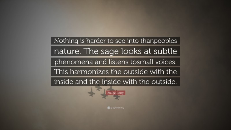 Zhuge Liang Quote: “Nothing is harder to see into thanpeoples nature. The sage looks at subtle phenomena and listens tosmall voices. This harmonizes the outside with the inside and the inside with the outside.”