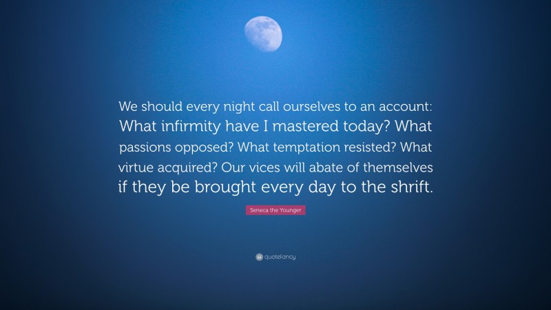 Seneca the Younger Quote: “We should every night call ourselves to an account: What infirmity have I mastered today? What passions opposed? What temptation resisted? What virtue acquired? Our vices will abate of themselves if they be brought every day to the shrift.”
