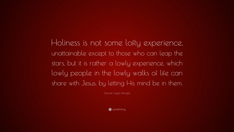Samuel Logan Brengle Quote: “Holiness is not some lofty experience, unattainable except to those who can leap the stars, but it is rather a lowly experience, which lowly people in the lowly walks of life can share with Jesus, by letting His mind be in them.”