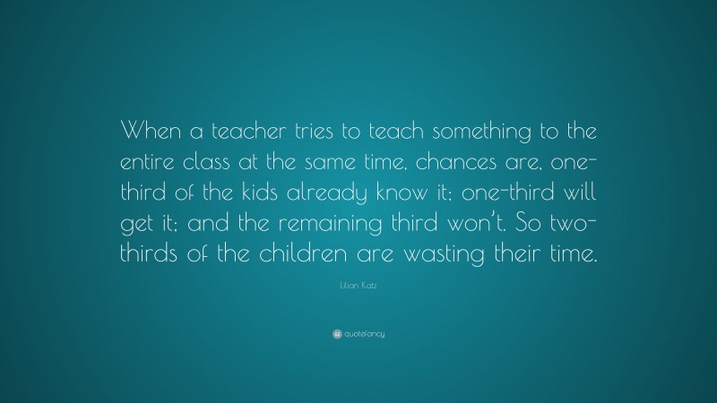 Lilian Katz Quote: “When a teacher tries to teach something to the entire class at the same time, chances are, one-third of the kids already know it; one-third will get it; and the remaining third won’t. So two-thirds of the children are wasting their time.”