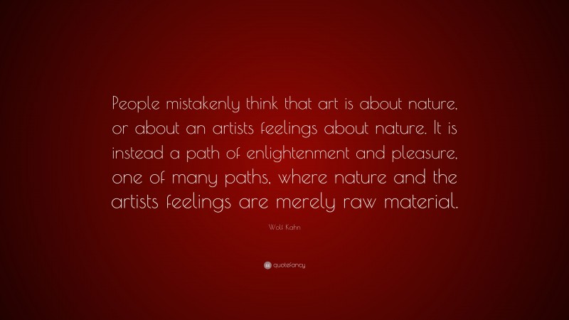 Wolf Kahn Quote: “People mistakenly think that art is about nature, or about an artists feelings about nature. It is instead a path of enlightenment and pleasure, one of many paths, where nature and the artists feelings are merely raw material.”