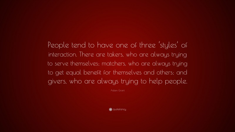 Adam Grant Quote: “People tend to have one of three ‘styles’ of interaction. There are takers, who are always trying to serve themselves; matchers, who are always trying to get equal benefit for themselves and others; and givers, who are always trying to help people.”