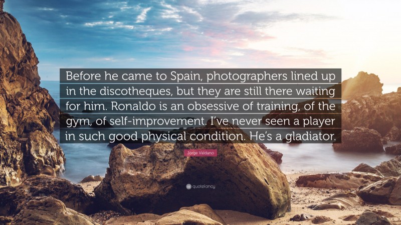 Jorge Valdano Quote: “Before he came to Spain, photographers lined up in the discotheques, but they are still there waiting for him. Ronaldo is an obsessive of training, of the gym, of self-improvement. I’ve never seen a player in such good physical condition. He’s a gladiator.”