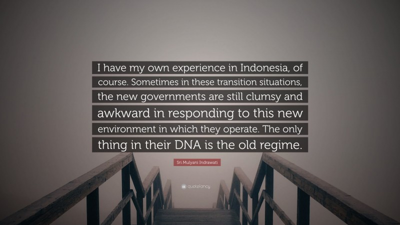 Sri Mulyani Indrawati Quote: “I have my own experience in Indonesia, of course. Sometimes in these transition situations, the new governments are still clumsy and awkward in responding to this new environment in which they operate. The only thing in their DNA is the old regime.”