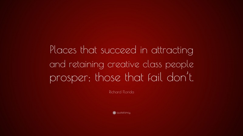 Richard Florida Quote: “Places that succeed in attracting and retaining creative class people prosper; those that fail don’t.”