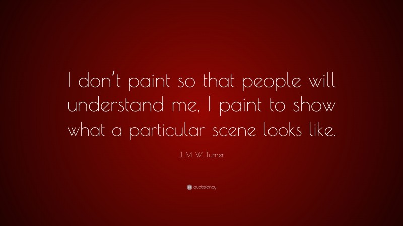 J. M. W. Turner Quote: “I don’t paint so that people will understand me, I paint to show what a particular scene looks like.”