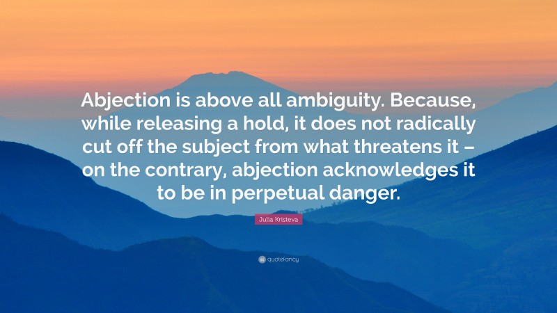 Julia Kristeva Quote: “Abjection is above all ambiguity. Because, while releasing a hold, it does not radically cut off the subject from what threatens it – on the contrary, abjection acknowledges it to be in perpetual danger.”