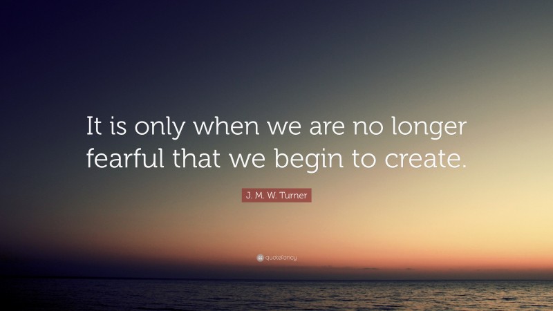 J. M. W. Turner Quote: “It is only when we are no longer fearful that we begin to create.”