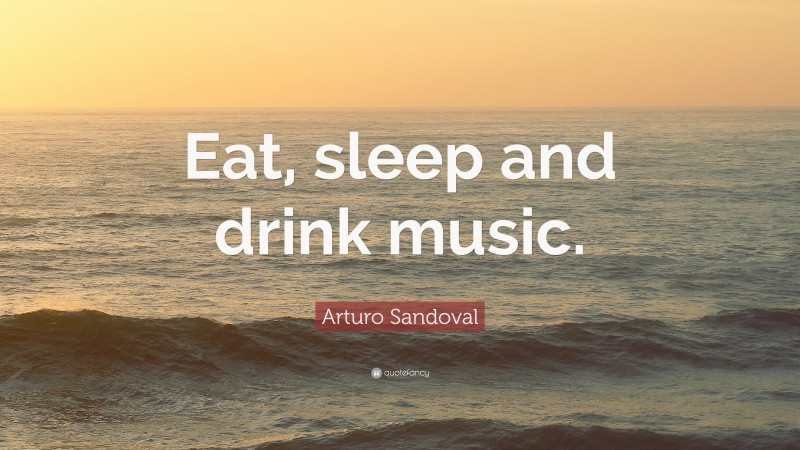 Arturo Sandoval Quote: “Eat, sleep and drink music.”
