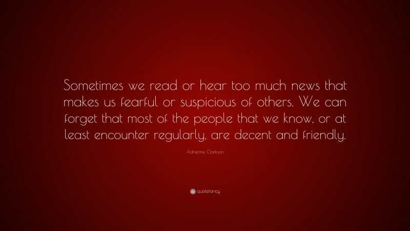 Adrienne Clarkson Quote: “Sometimes we read or hear too much news that makes us fearful or suspicious of others. We can forget that most of the people that we know, or at least encounter regularly, are decent and friendly.”