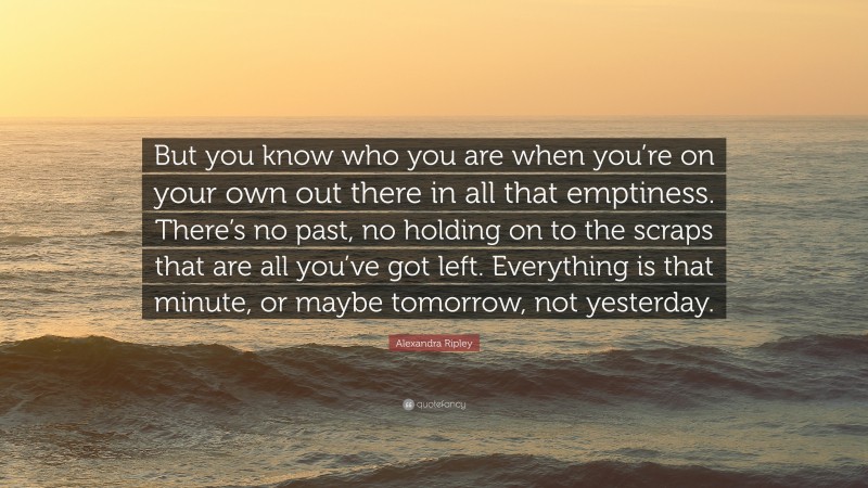 Alexandra Ripley Quote: “But you know who you are when you’re on your own out there in all that emptiness. There’s no past, no holding on to the scraps that are all you’ve got left. Everything is that minute, or maybe tomorrow, not yesterday.”