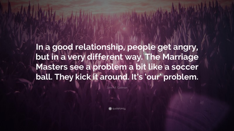 John M. Gottman Quote: “In a good relationship, people get angry, but in a very different way. The Marriage Masters see a problem a bit like a soccer ball. They kick it around. It’s ‘our’ problem.”