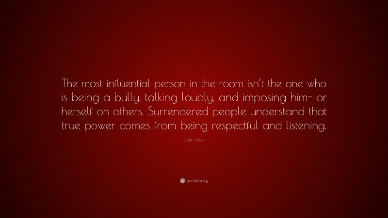 Judith Orloff Quote: “The most influential person in the room isn’t the one who is being a bully, talking loudly, and imposing him- or herself on others. Surrendered people understand that true power comes from being respectful and listening.”