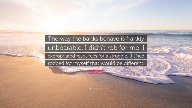 Jose Mujica Quote: “The way the banks behave is frankly unbearable. I didn’t rob for me. I expropriated resources for a struggle. If I had robbed for myself that would be different.”